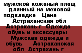 мужской кожаный плащ длинный на меховой подкладке › Цена ­ 10 000 - Астраханская обл., Астрахань г. Одежда, обувь и аксессуары » Мужская одежда и обувь   . Астраханская обл.,Астрахань г.